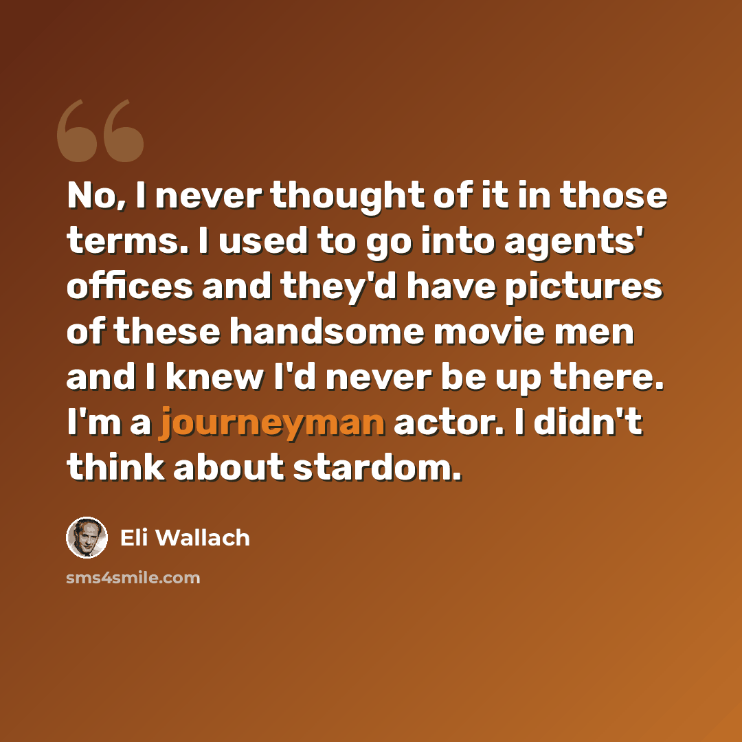 “No, I never thought of it in those terms. I used to go into agents' offices and they'd have pictures of these handsome movie men and I knew I'd never be up there. I'm a journeyman actor. I didn't think about stardom.” quote by Eli Wallach