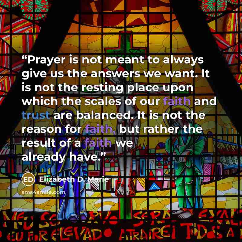 “Prayer is not meant to always give us the answers we want. It is not the resting place upon which the scales of our faith and trust are balanced. It is not the reason for faith, but rather the result of a faith we already have.” quote by Elizabeth D. Marie
