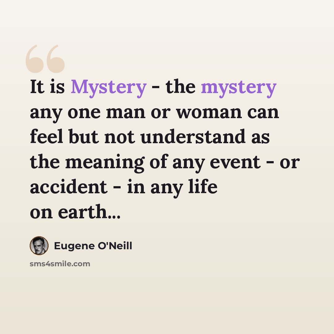 “It is Mystery - the mystery any one man or woman can feel but not understand as the meaning of any event - or accident - in any life on earth...” quote by Eugene O'Neill