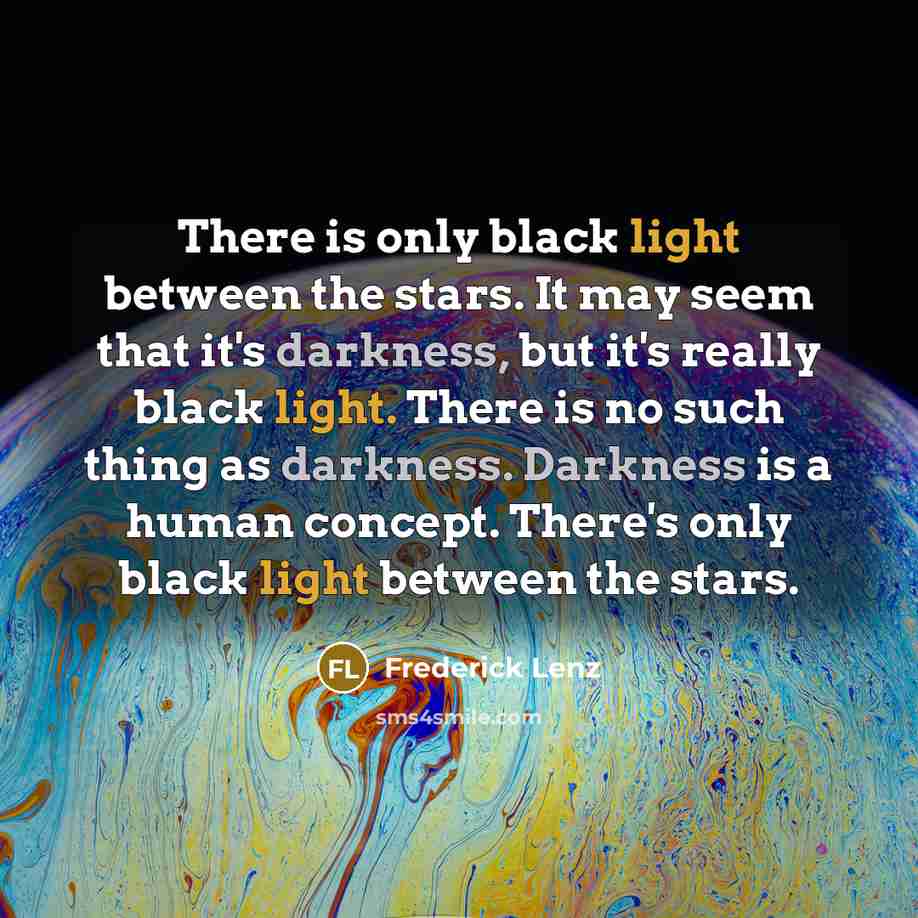 “There is only black light between the stars. It may seem that it's darkness, but it's really black light. There is no such thing as darkness. Darkness is a human concept. There's only black light between the stars.” quote by Frederick Lenz