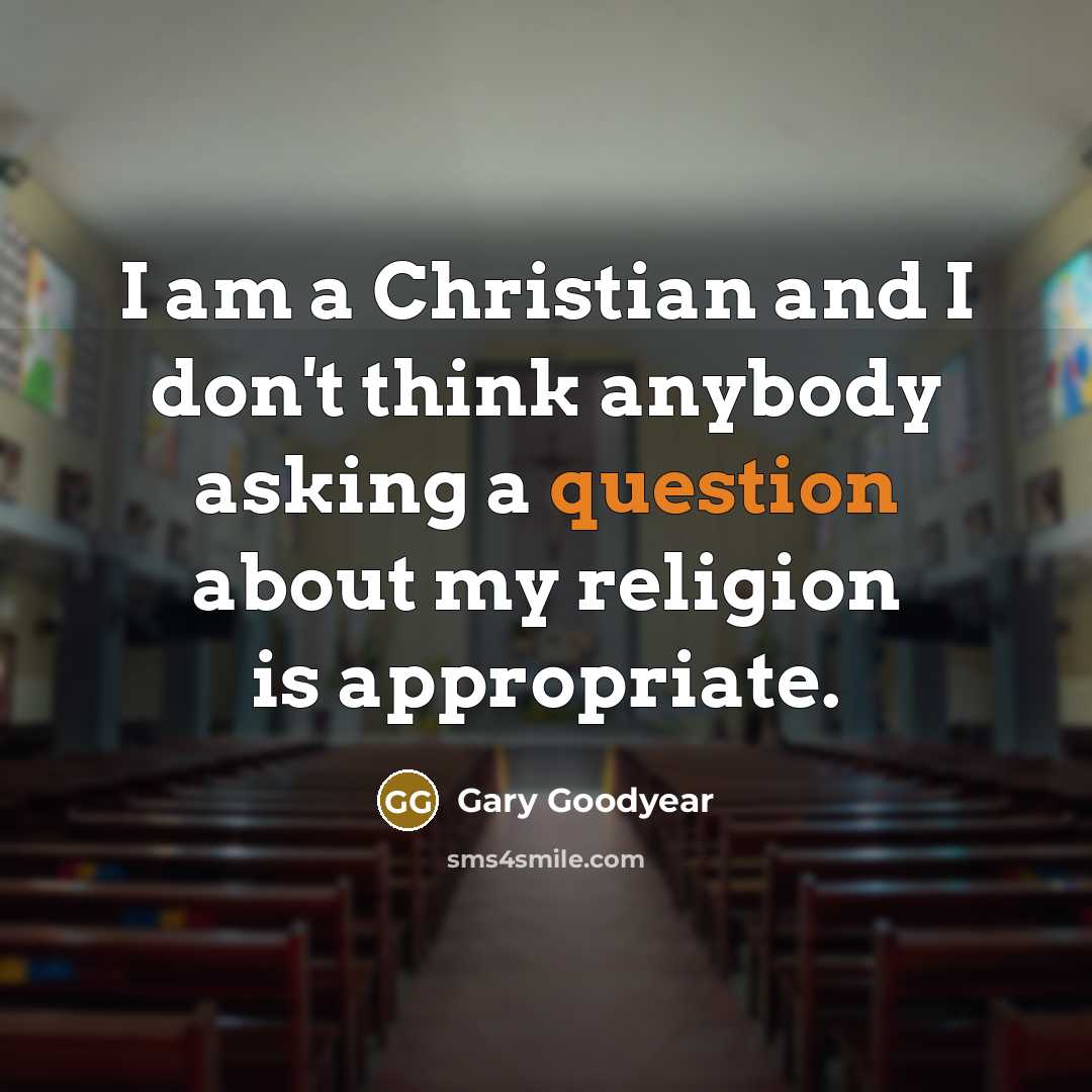 “I am a Christian and I don't think anybody asking a question about my religion is appropriate.” quote by Gary Goodyear