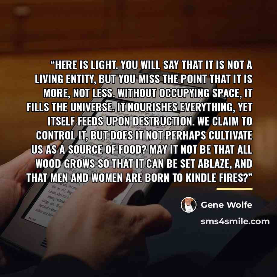 “Here is light. You will say that it is not a living entity, but you miss the point that it is more, not less. Without occupying space, it fills the universe. It nourishes everything, yet itself feeds upon destruction. We claim to control it, but does it not perhaps cultivate us as a source of…” quote by Gene Wolfe