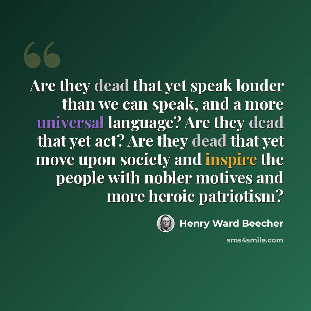“Are they dead that yet speak louder than we can speak, and a more universal language? Are they dead that yet act? Are they dead that yet move upon society and inspire the people with nobler motives and more heroic patriotism?” quote by Henry Ward Beecher