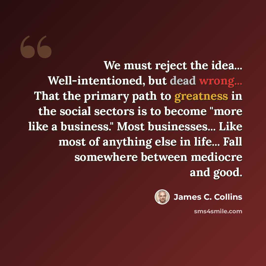 “We must reject the idea... Well-intentioned, but dead wrong... That the primary path to greatness in the social sectors is to become "more like a business." Most businesses... Like most of anything else in life... Fall somewhere between mediocre and good.” quote by James C. Collins