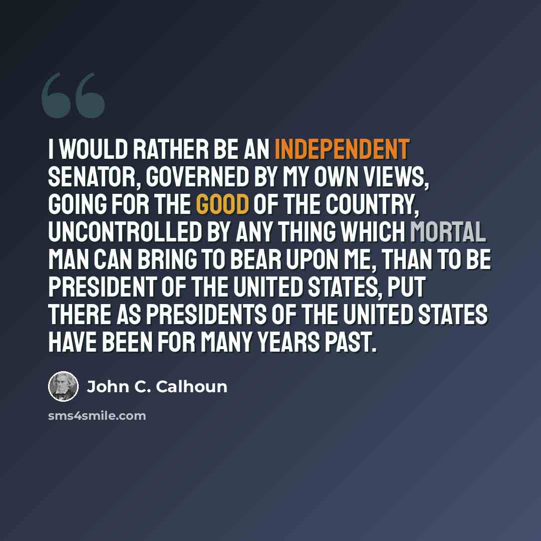 “I would rather be an independent senator, governed by my own views, going for the good of the country, uncontrolled by any thing which mortal man can bring to bear upon me, than to be president of the United States, put there as presidents of the United States have been for many years past.” quote by John C. Calhoun