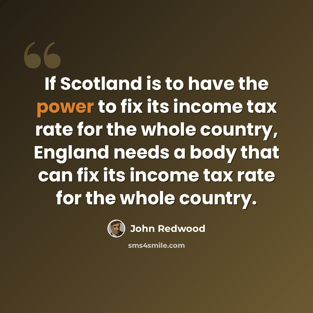 “If Scotland is to have the power to fix its income tax rate for the whole country, England needs a body that can fix its income tax rate for the whole country.” quote by John Redwood