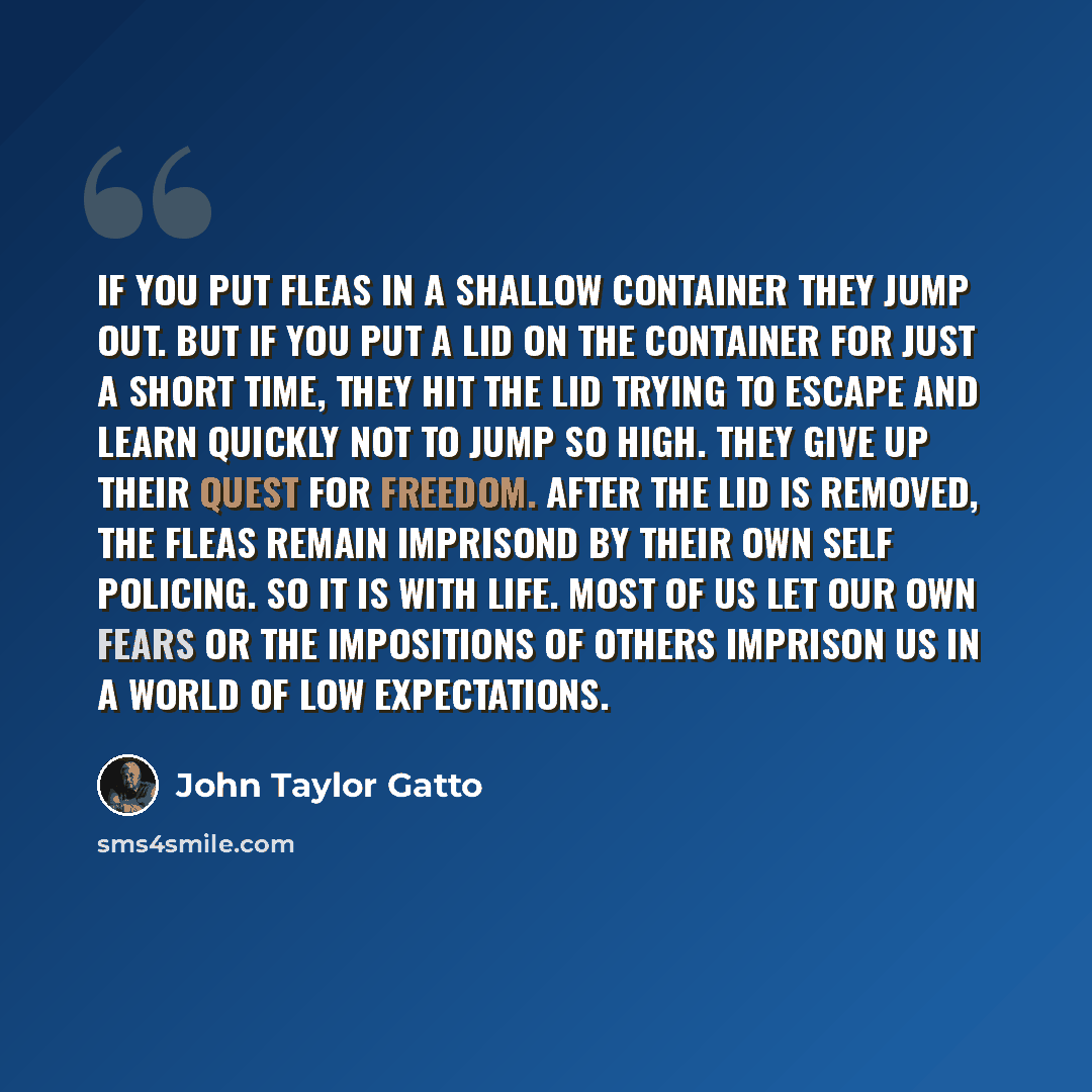 “If you put fleas in a shallow container they jump out. But if you put a lid on the container for just a short time, they hit the lid trying to escape and learn quickly not to jump so high. They give up their quest for freedom. After the lid is removed, the fleas remain imprisond by their own self…” quote by John Taylor Gatto