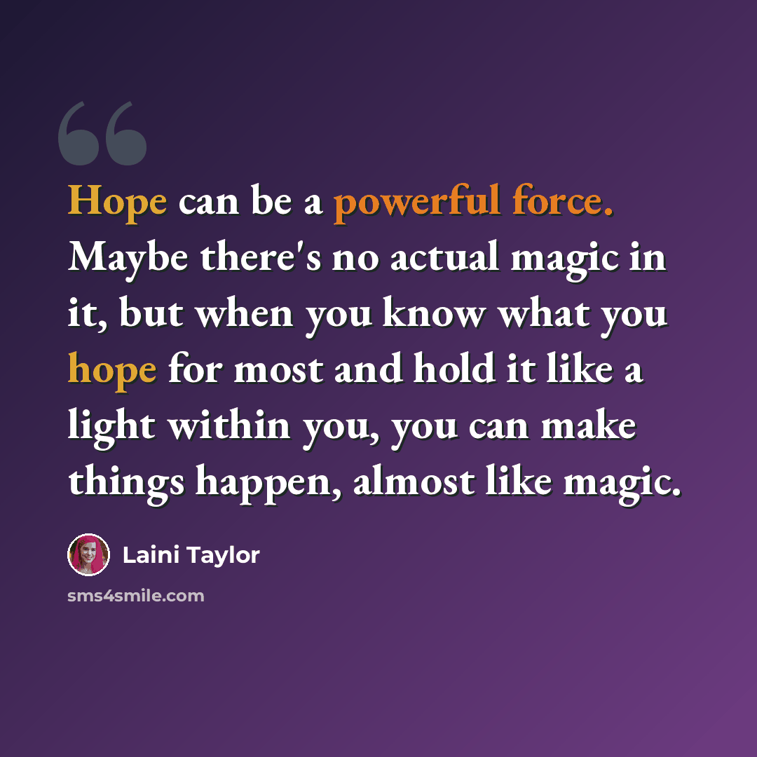 “Hope can be a powerful force. Maybe there's no actual magic in it, but when you know what you hope for most and hold it like a light within you, you can make things happen, almost like magic.” quote by Laini Taylor
