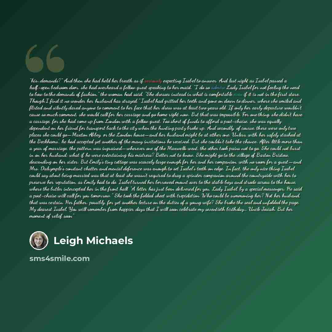 “his…demands?” And then she had held her breath as if seriously expecting Isabel to answer. And last night as Isabel passed a half-open bedroom door, she had overheard a fellow guest speaking to her maid. “I do so admire Lady Isabel for not feeling the need to bow to the demands of fashion,” the…” quote by Leigh Michaels