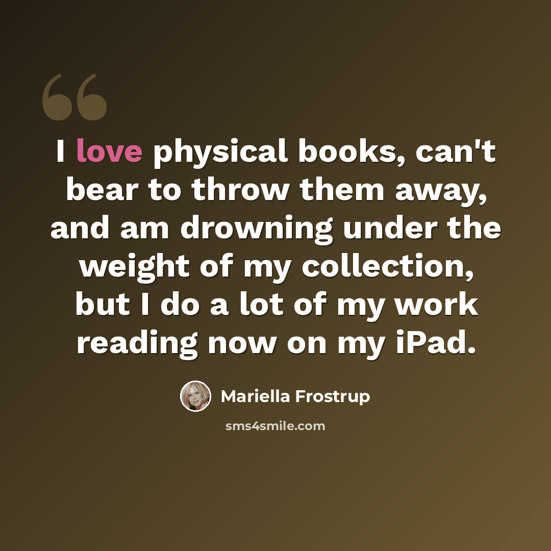 “I love physical books, can't bear to throw them away, and am drowning under the weight of my collection, but I do a lot of my work reading now on my iPad.” quote by Mariella Frostrup