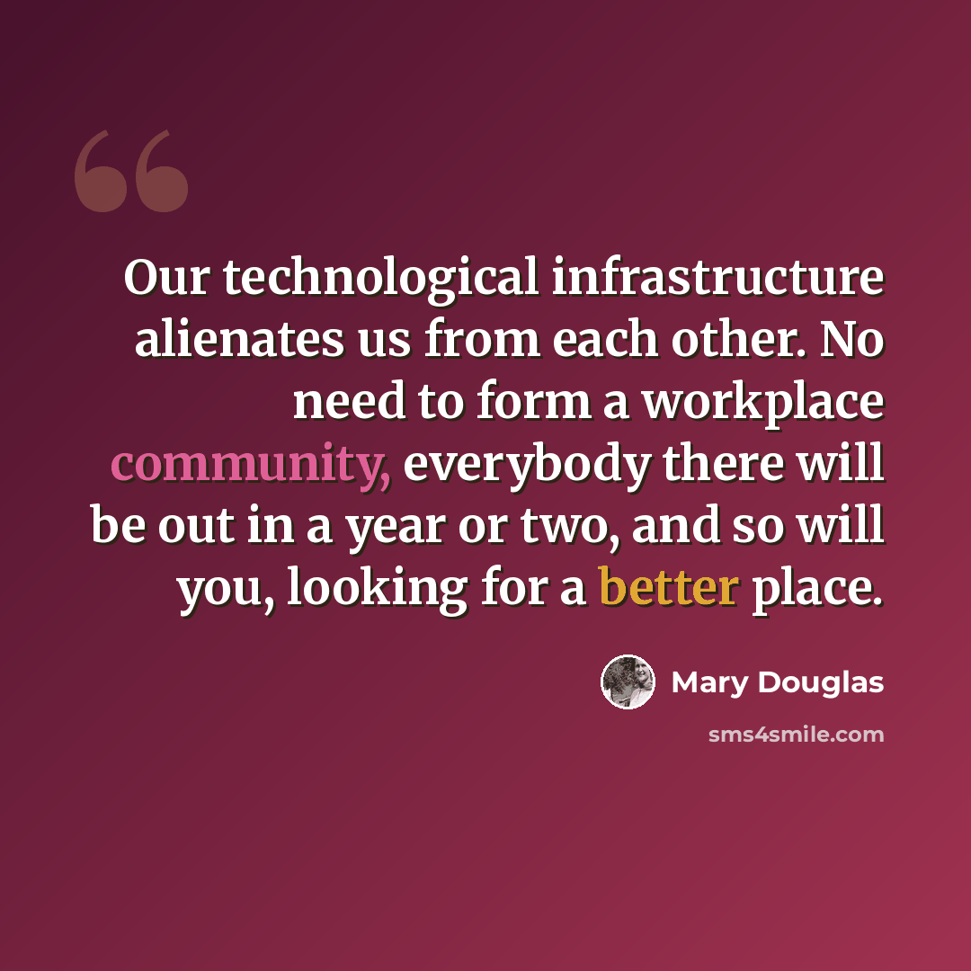 “Our technological infrastructure alienates us from each other. No need to form a workplace community, everybody there will be out in a year or two, and so will you, looking for a better place.” quote by Mary Douglas