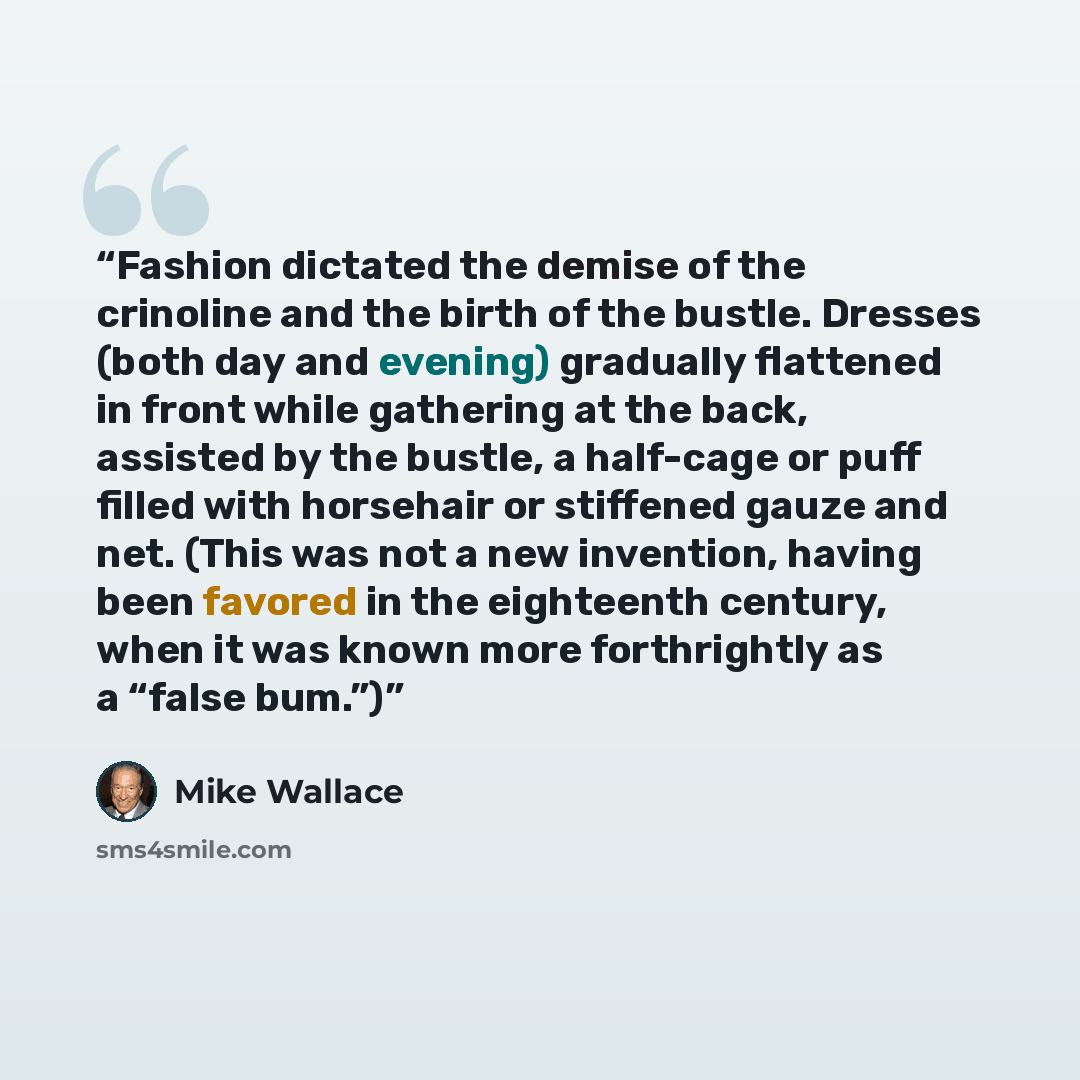 “Fashion dictated the demise of the crinoline and the birth of the bustle. Dresses (both day and evening) gradually flattened in front while gathering at the back, assisted by the bustle, a half-cage or puff filled with horsehair or stiffened gauze and net. (This was not a new invention, having…” quote by Mike Wallace