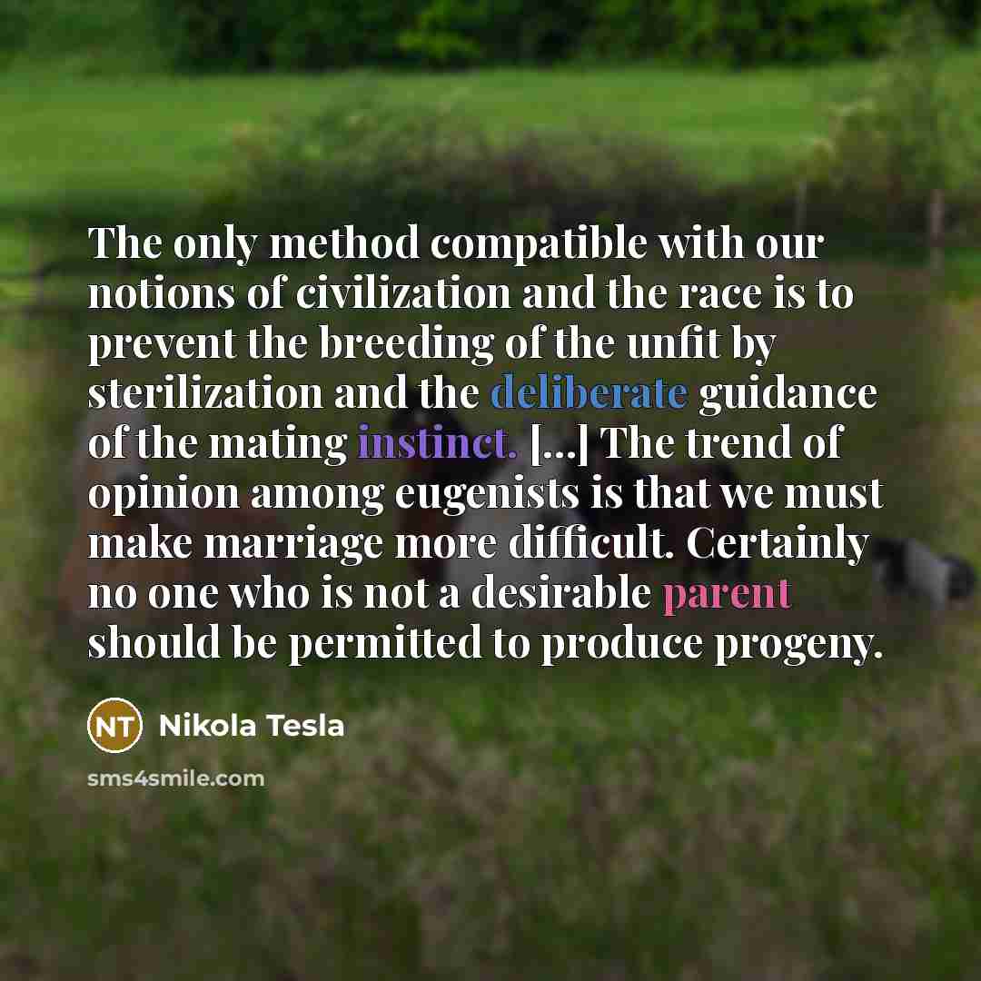 “The only method compatible with our notions of civilization and the race is to prevent the breeding of the unfit by sterilization and the deliberate guidance of the mating instinct. [...] The trend of opinion among eugenists is that we must make marriage more difficult. Certainly no one who is not…” quote by Nikola Tesla