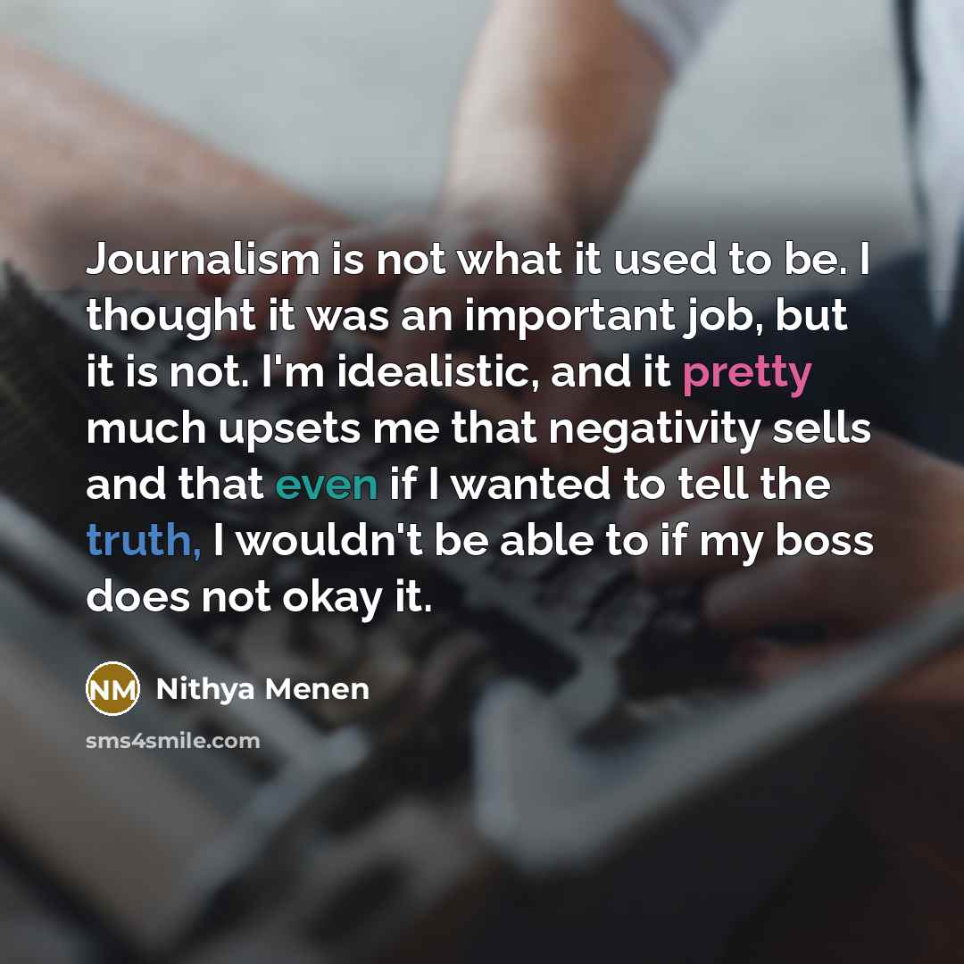 “Journalism is not what it used to be. I thought it was an important job, but it is not. I'm idealistic, and it pretty much upsets me that negativity sells and that even if I wanted to tell the truth, I wouldn't be able to if my boss does not okay it.” quote by Nithya Menen
