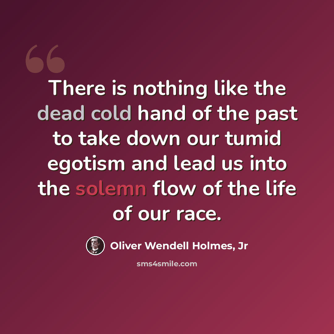 “There is nothing like the dead cold hand of the past to take down our tumid egotism and lead us into the solemn flow of the life of our race.” quote by Oliver Wendell Holmes, Jr