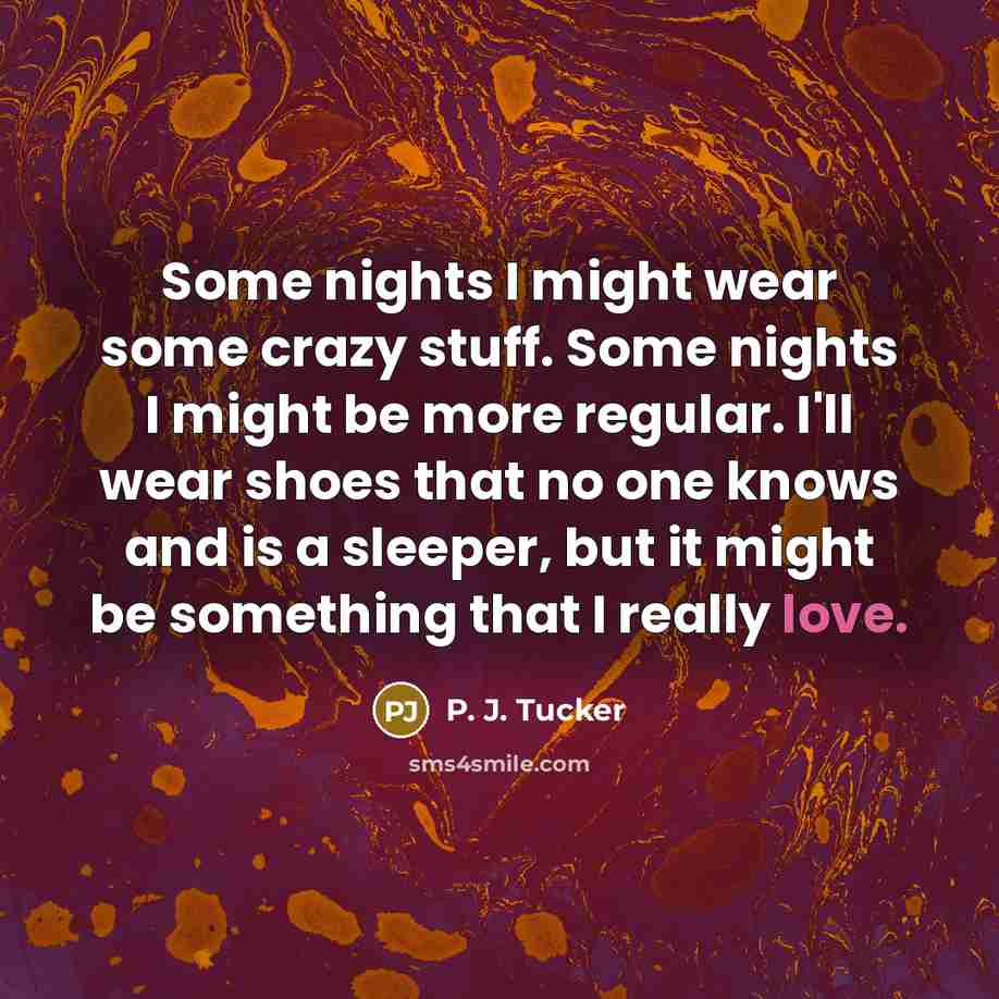 “Some nights I might wear some crazy stuff. Some nights I might be more regular. I'll wear shoes that no one knows and is a sleeper, but it might be something that I really love.” quote by P. J. Tucker