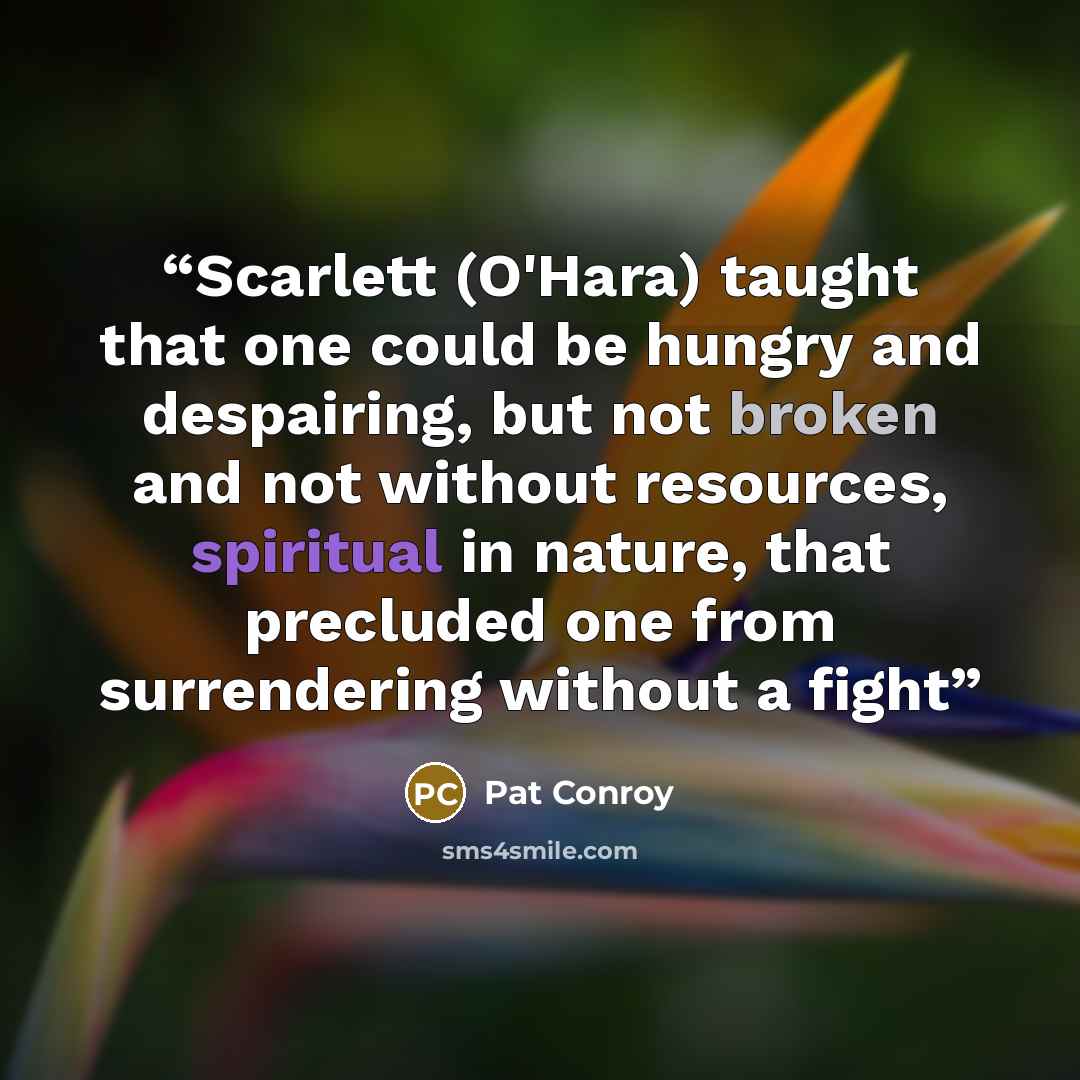 “Scarlett (O'Hara) taught that one could be hungry and despairing, but not broken and not without resources, spiritual in nature, that precluded one from surrendering without a fight” quote by Pat Conroy