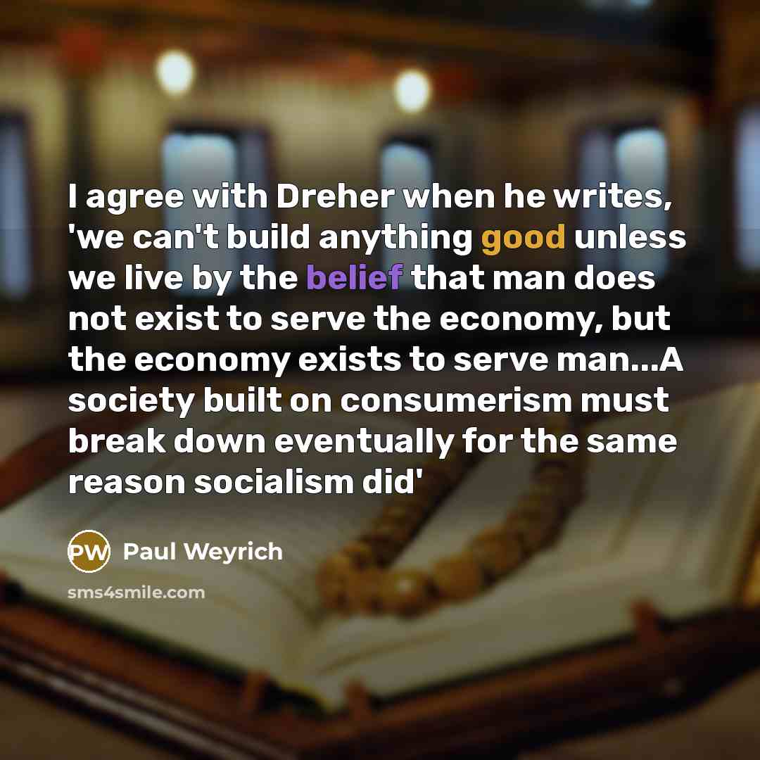“I agree with Dreher when he writes, 'we can't build anything good unless we live by the belief that man does not exist to serve the economy, but the economy exists to serve man...A society built on consumerism must break down eventually for the same reason socialism did'” quote by Paul Weyrich