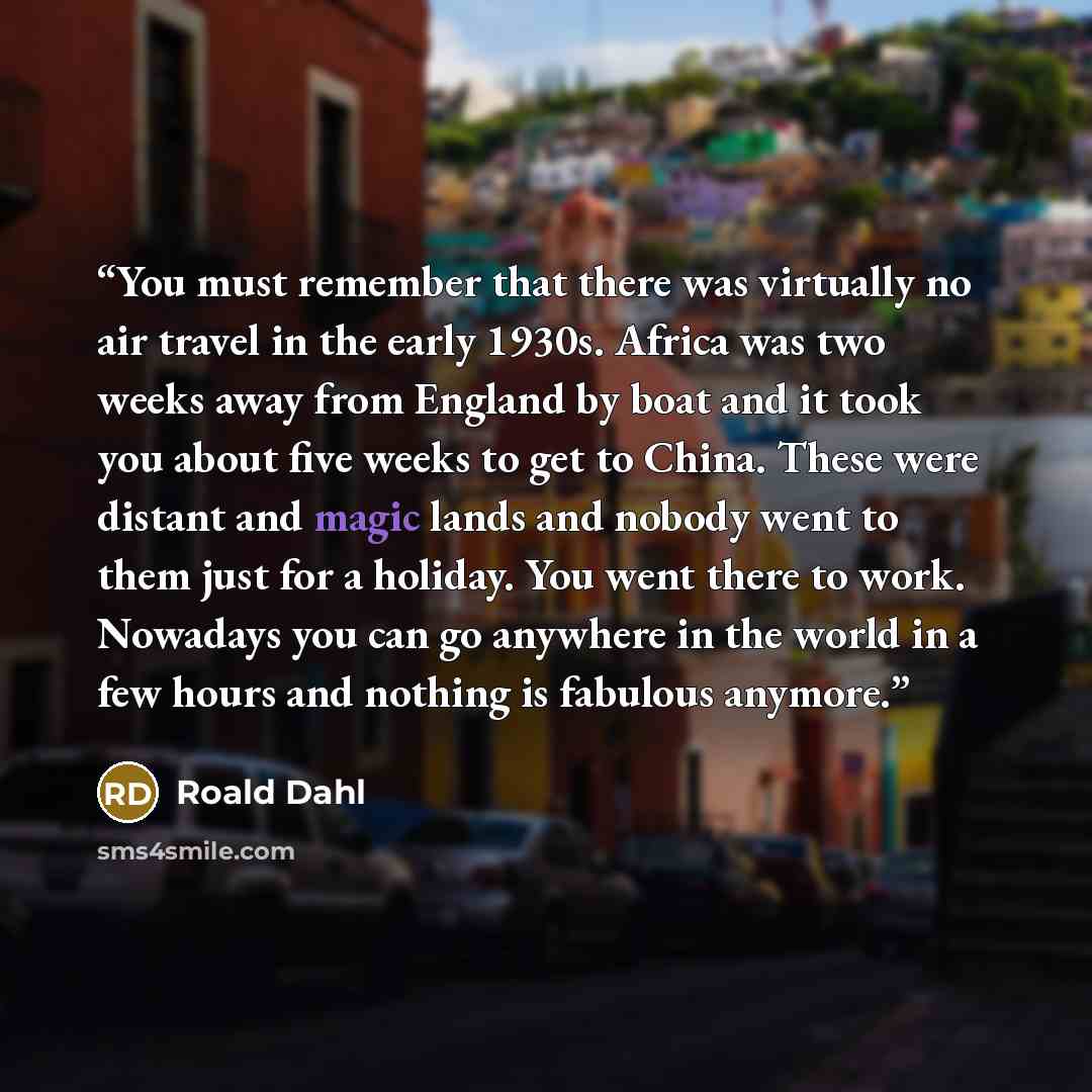 “You must remember that there was virtually no air travel in the early 1930s. Africa was two weeks away from England by boat and it took you about five weeks to get to China. These were distant and magic lands and nobody went to them just for a holiday. You went there to work. Nowadays you can go…” quote by Roald Dahl