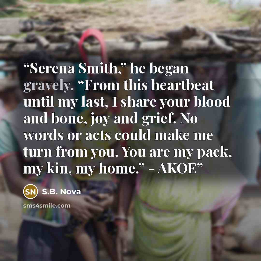 “Serena Smith,” he began gravely. “From this heartbeat until my last, I share your blood and bone, joy and grief. No words or acts could make me turn from you. You are my pack, my kin, my home.” - AKOE” quote by S.B. Nova