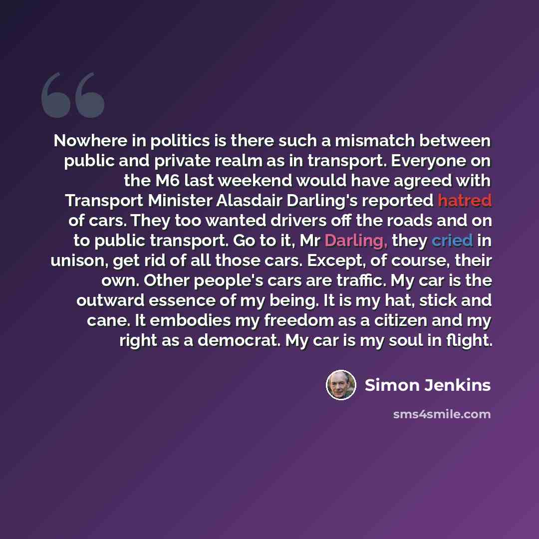 “Nowhere in politics is there such a mismatch between public and private realm as in transport. Everyone on the M6 last weekend would have agreed with Transport Minister Alasdair Darling's reported hatred of cars. They too wanted drivers off the roads and on to public transport. Go to it, Mr…” quote by Simon Jenkins