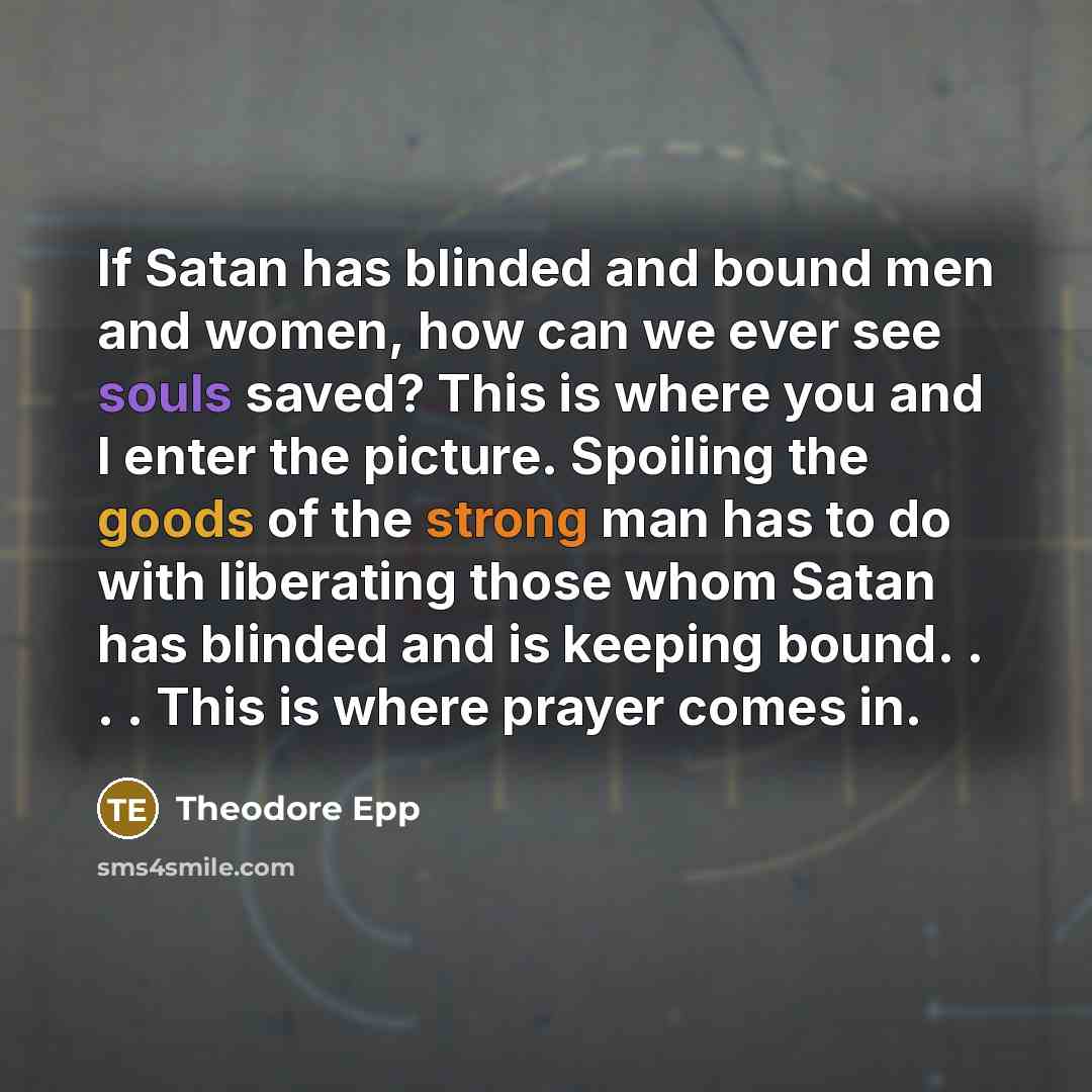 “If Satan has blinded and bound men and women, how can we ever see souls saved? This is where you and I enter the picture. Spoiling the goods of the strong man has to do with liberating those whom Satan has blinded and is keeping bound. . . . This is where prayer comes in.” quote by Theodore Epp