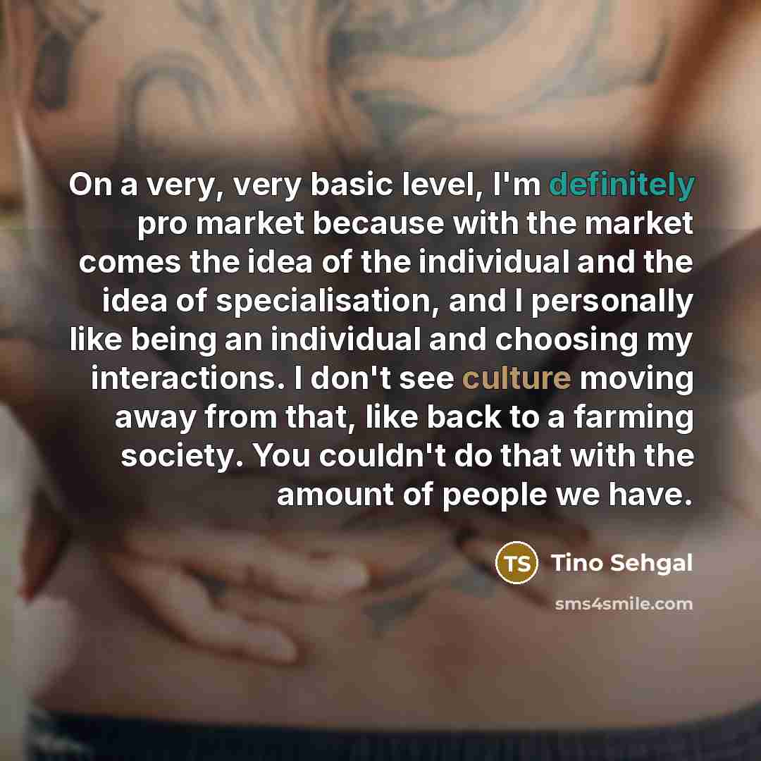 “On a very, very basic level, I'm definitely pro market because with the market comes the idea of the individual and the idea of specialisation, and I personally like being an individual and choosing my interactions. I don't see culture moving away from that, like back to a farming society. You…” quote by Tino Sehgal