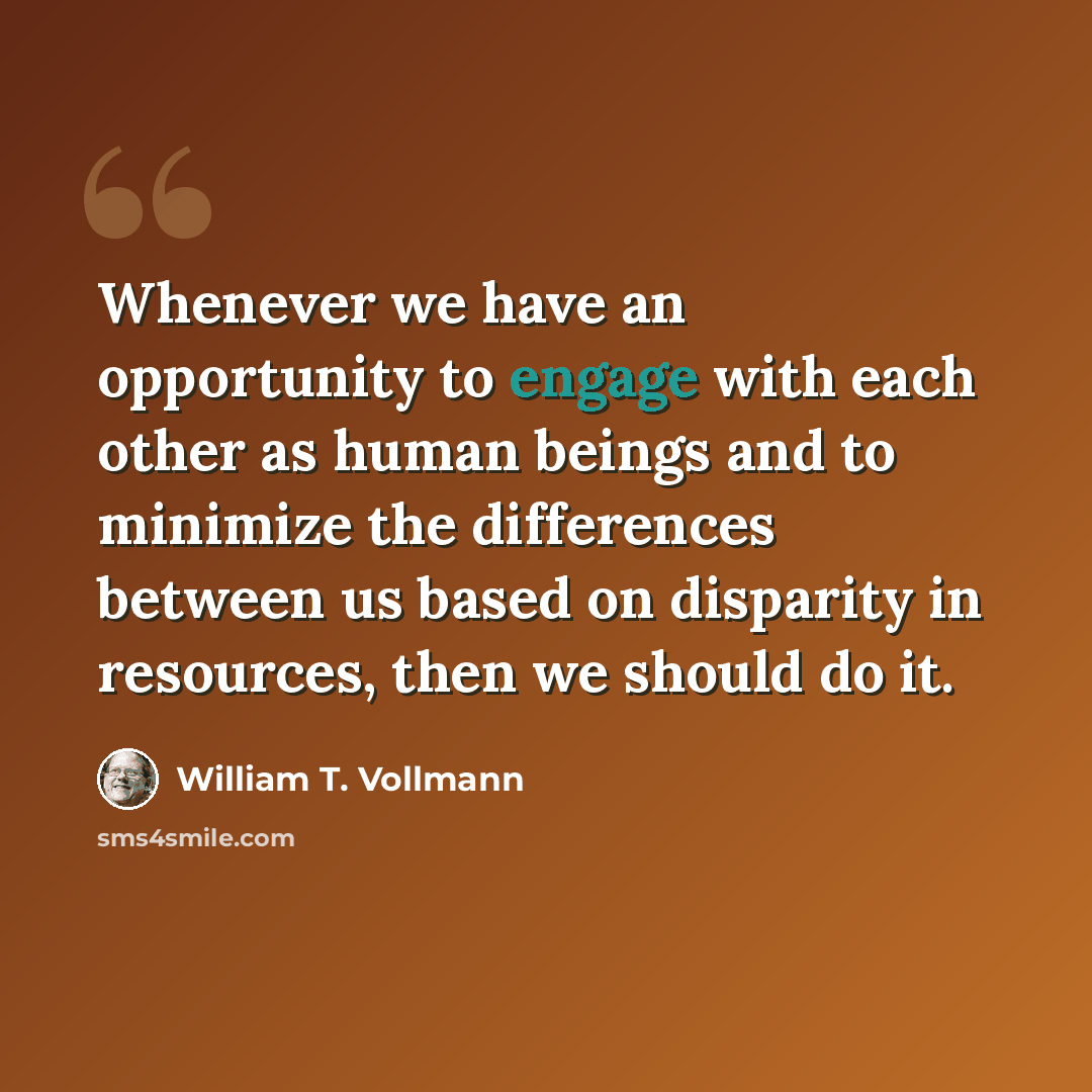 “Whenever we have an opportunity to engage with each other as human beings and to minimize the differences between us based on disparity in resources, then we should do it.” quote by William T. Vollmann