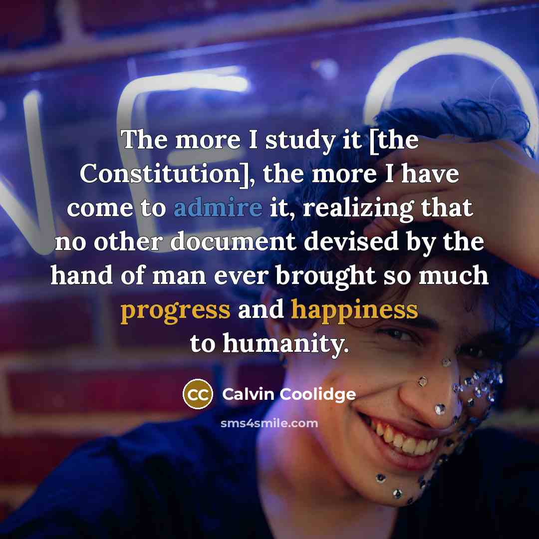 “The more I study it [the Constitution], the more I have come to admire it, realizing that no other document devised by the hand of man ever brought so much progress and happiness to humanity.” quote by Calvin Coolidge