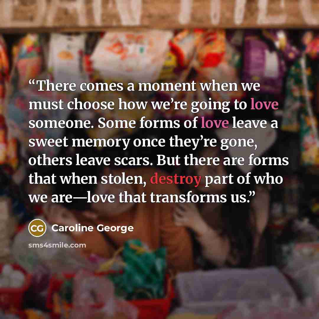 “There comes a moment when we must choose how we’re going to love someone. Some forms of love leave a sweet memory once they’re gone, others leave scars. But there are forms that when stolen, destroy part of who we are—love that transforms us.” quote by Caroline George