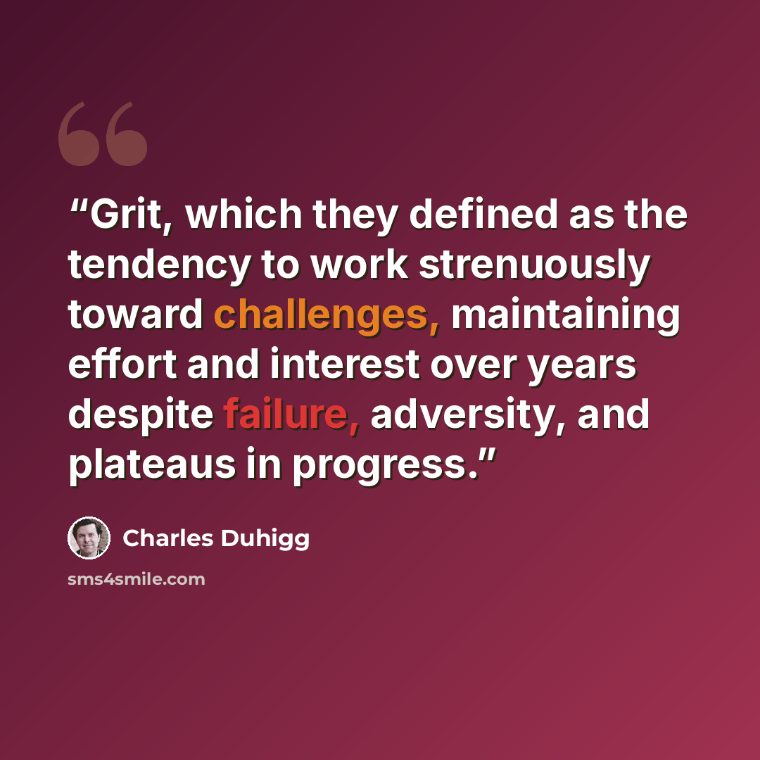 “Grit, which they defined as the tendency to work strenuously toward challenges, maintaining effort and interest over years despite failure, adversity, and plateaus in progress.” quote by Charles Duhigg
