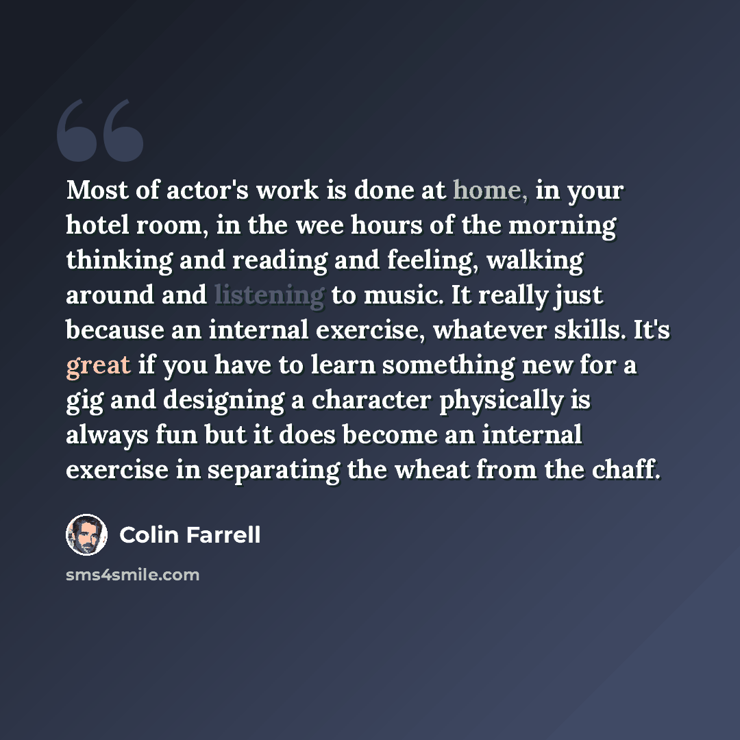 “Most of actor's work is done at home, in your hotel room, in the wee hours of the morning thinking and reading and feeling, walking around and listening to music. It really just because an internal exercise, whatever skills. It's great if you have to learn something new for a gig and designing a…” quote by Colin Farrell