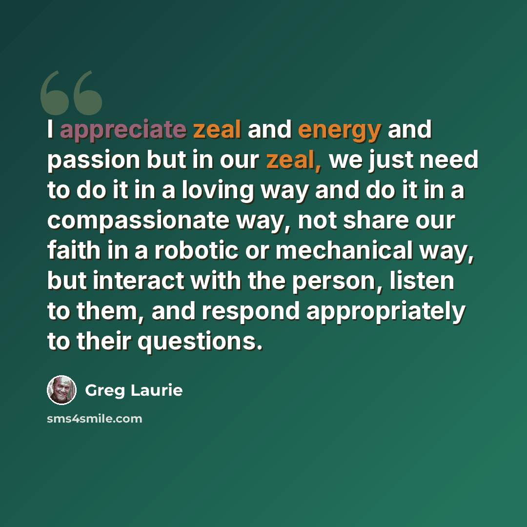 “I appreciate zeal and energy and passion but in our zeal, we just need to do it in a loving way and do it in a compassionate way, not share our faith in a robotic or mechanical way, but interact with the person, listen to them, and respond appropriately to their questions.” quote by Greg Laurie