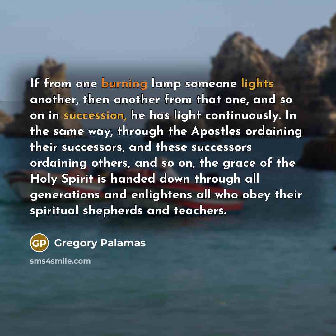 “If from one burning lamp someone lights another, then another from that one, and so on in succession, he has light continuously. In the same way, through the Apostles ordaining their successors, and these successors ordaining others, and so on, the grace of the Holy Spirit is handed down through…” quote by Gregory Palamas