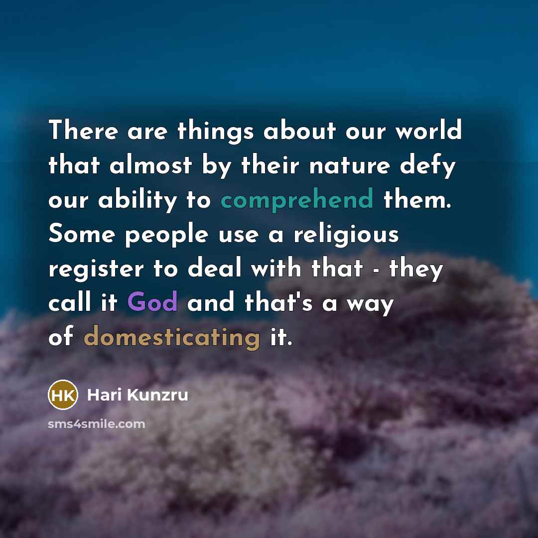 “There are things about our world that almost by their nature defy our ability to comprehend them. Some people use a religious register to deal with that - they call it God and that's a way of domesticating it.” quote by Hari Kunzru
