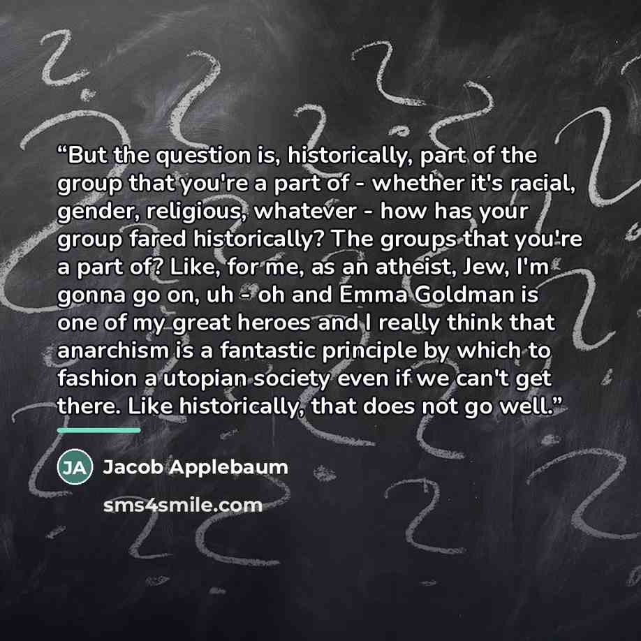 “But the question is, historically, part of the group that you're a part of - whether it's racial, gender, religious, whatever - how has your group fared historically? The groups that you're a part of? Like, for me, as an atheist, Jew, I'm gonna go on, uh - oh and Emma Goldman is one of my great…” quote by Jacob Applebaum
