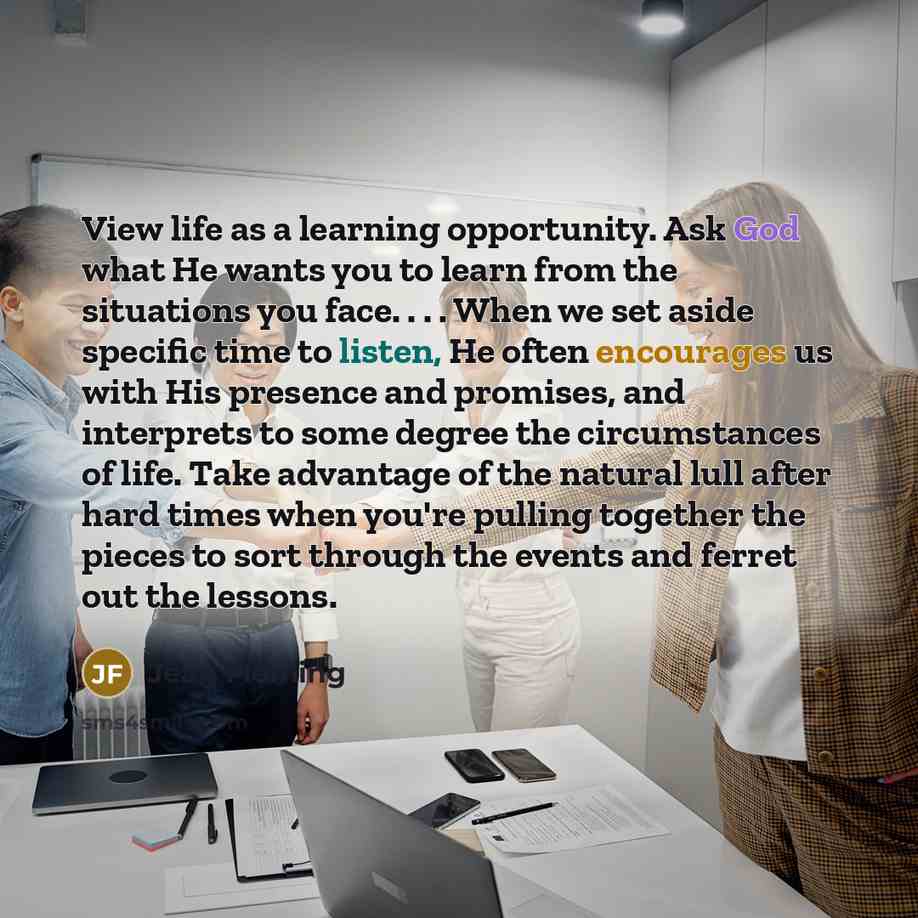 “View life as a learning opportunity. Ask God what He wants you to learn from the situations you face. . . . When we set aside specific time to listen, He often encourages us with His presence and promises, and interprets to some degree the circumstances of life. Take advantage of the natural lull…” quote by Jean Fleming