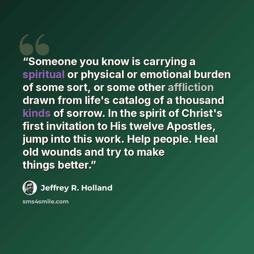 “Someone you know is carrying a spiritual or physical or emotional burden of some sort, or some other affliction drawn from life's catalog of a thousand kinds of sorrow. In the spirit of Christ's first invitation to His twelve Apostles, jump into this work. Help people. Heal old wounds and try to…” quote by Jeffrey R. Holland