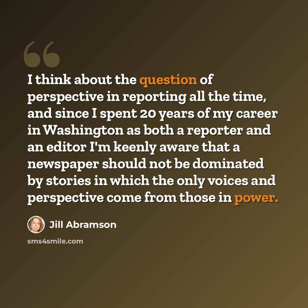“I think about the question of perspective in reporting all the time, and since I spent 20 years of my career in Washington as both a reporter and an editor I'm keenly aware that a newspaper should not be dominated by stories in which the only voices and perspective come from those in power.” quote by Jill Abramson