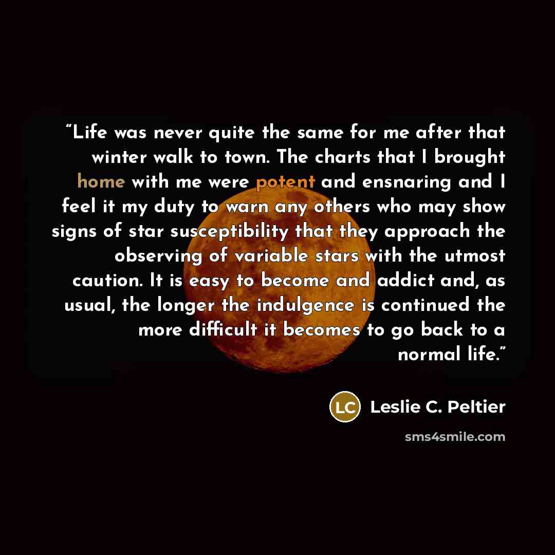 “Life was never quite the same for me after that winter walk to town. The charts that I brought home with me were potent and ensnaring and I feel it my duty to warn any others who may show signs of star susceptibility that they approach the observing of variable stars with the utmost caution. It is…” quote by Leslie C. Peltier