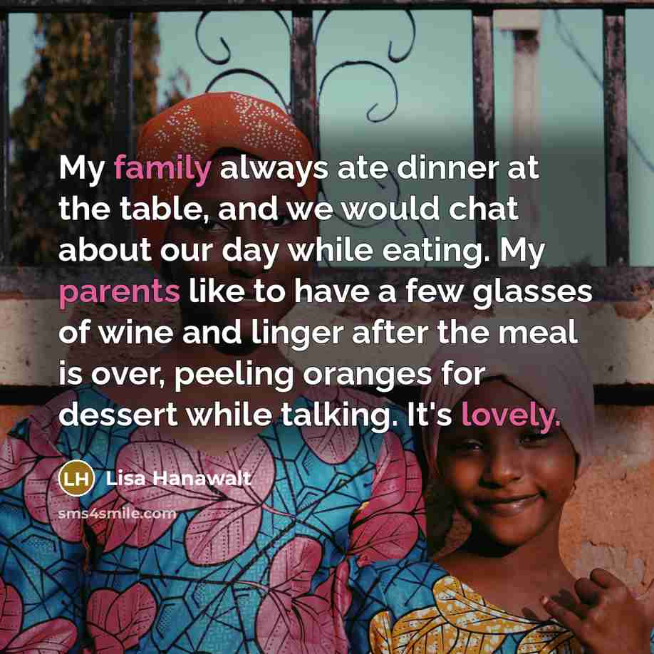 “My family always ate dinner at the table, and we would chat about our day while eating. My parents like to have a few glasses of wine and linger after the meal is over, peeling oranges for dessert while talking. It's lovely.” quote by Lisa Hanawalt