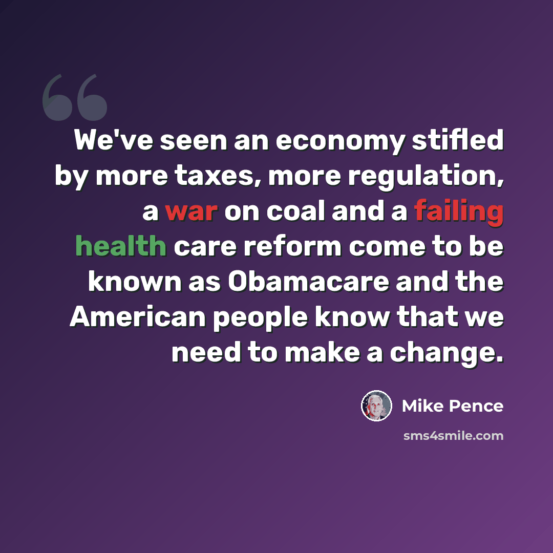 “We've seen an economy stifled by more taxes, more regulation, a war on coal and a failing health care reform come to be known as Obamacare and the American people know that we need to make a change.” quote by Mike Pence