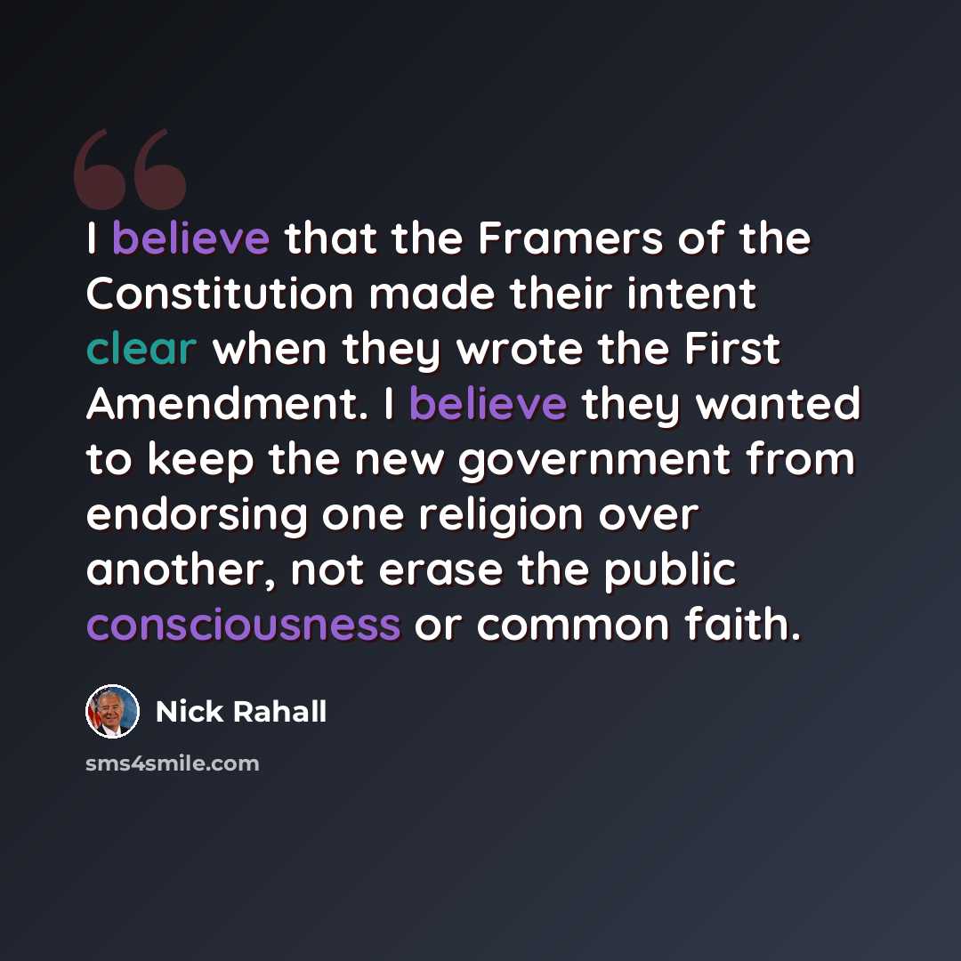 “I believe that the Framers of the Constitution made their intent clear when they wrote the First Amendment. I believe they wanted to keep the new government from endorsing one religion over another, not erase the public consciousness or common faith.” quote by Nick Rahall