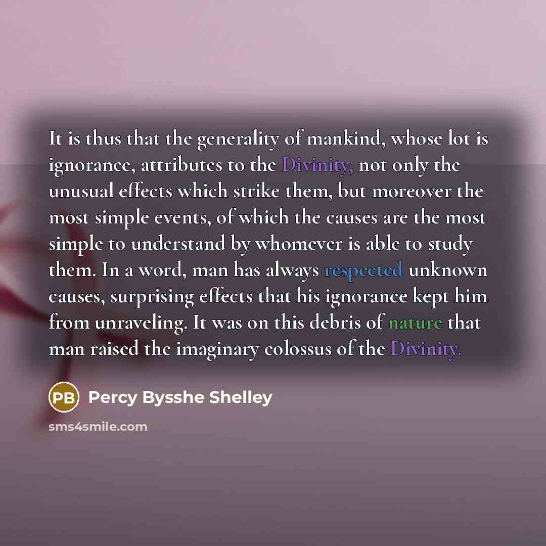 “It is thus that the generality of mankind, whose lot is ignorance, attributes to the Divinity, not only the unusual effects which strike them, but moreover the most simple events, of which the causes are the most simple to understand by whomever is able to study them. In a word, man has always…” quote by Percy Bysshe Shelley