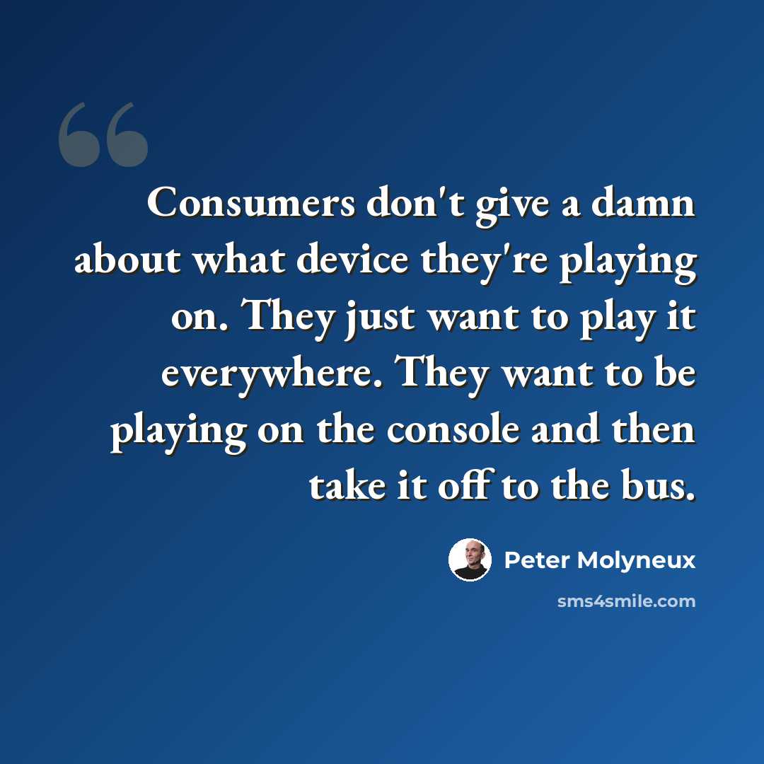 “Consumers don't give a damn about what device they're playing on. They just want to play it everywhere. They want to be playing on the console and then take it off to the bus.” quote by Peter Molyneux