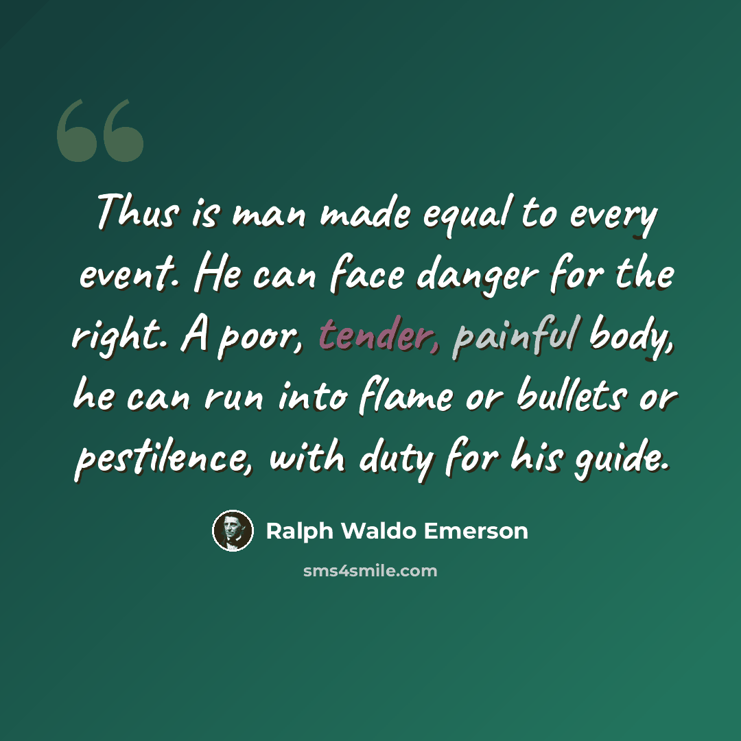 “Thus is man made equal to every event. He can face danger for the right. A poor, tender, painful body, he can run into flame or bullets or pestilence, with duty for his guide.” quote by Ralph Waldo Emerson