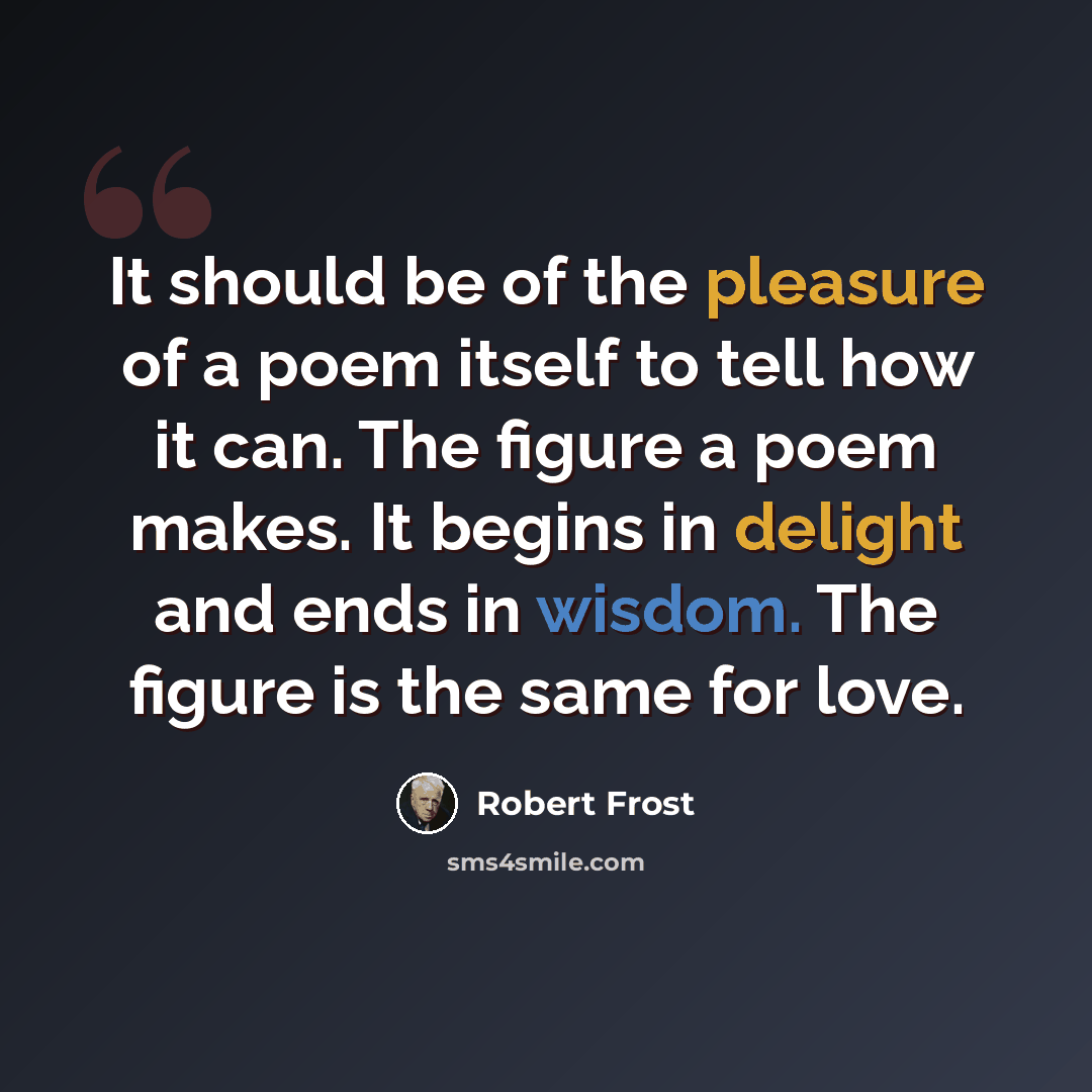 “It should be of the pleasure of a poem itself to tell how it can. The figure a poem makes. It begins in delight and ends in wisdom. The figure is the same for love.” quote by Robert Frost