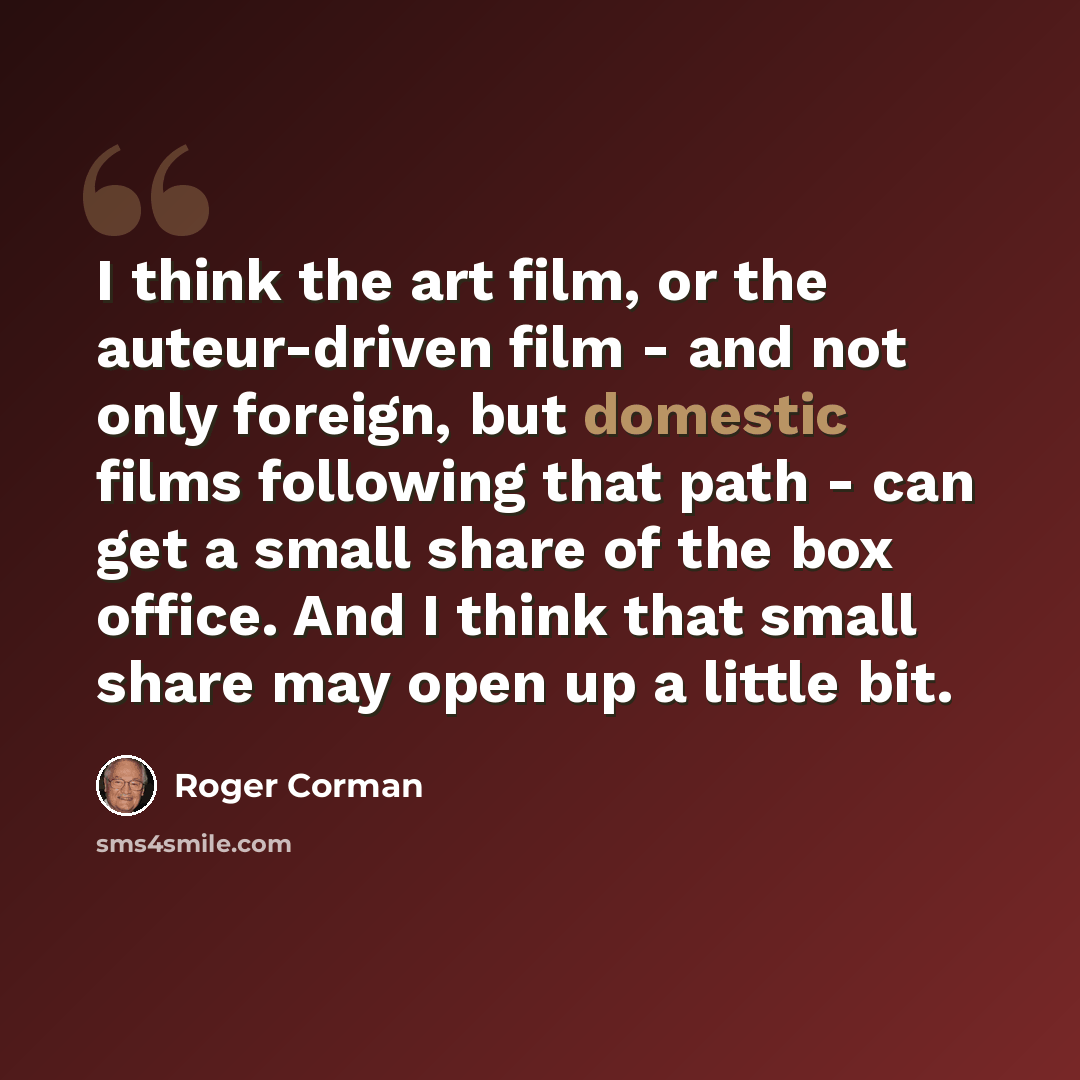 “I think the art film, or the auteur-driven film - and not only foreign, but domestic films following that path - can get a small share of the box office. And I think that small share may open up a little bit.” quote by Roger Corman