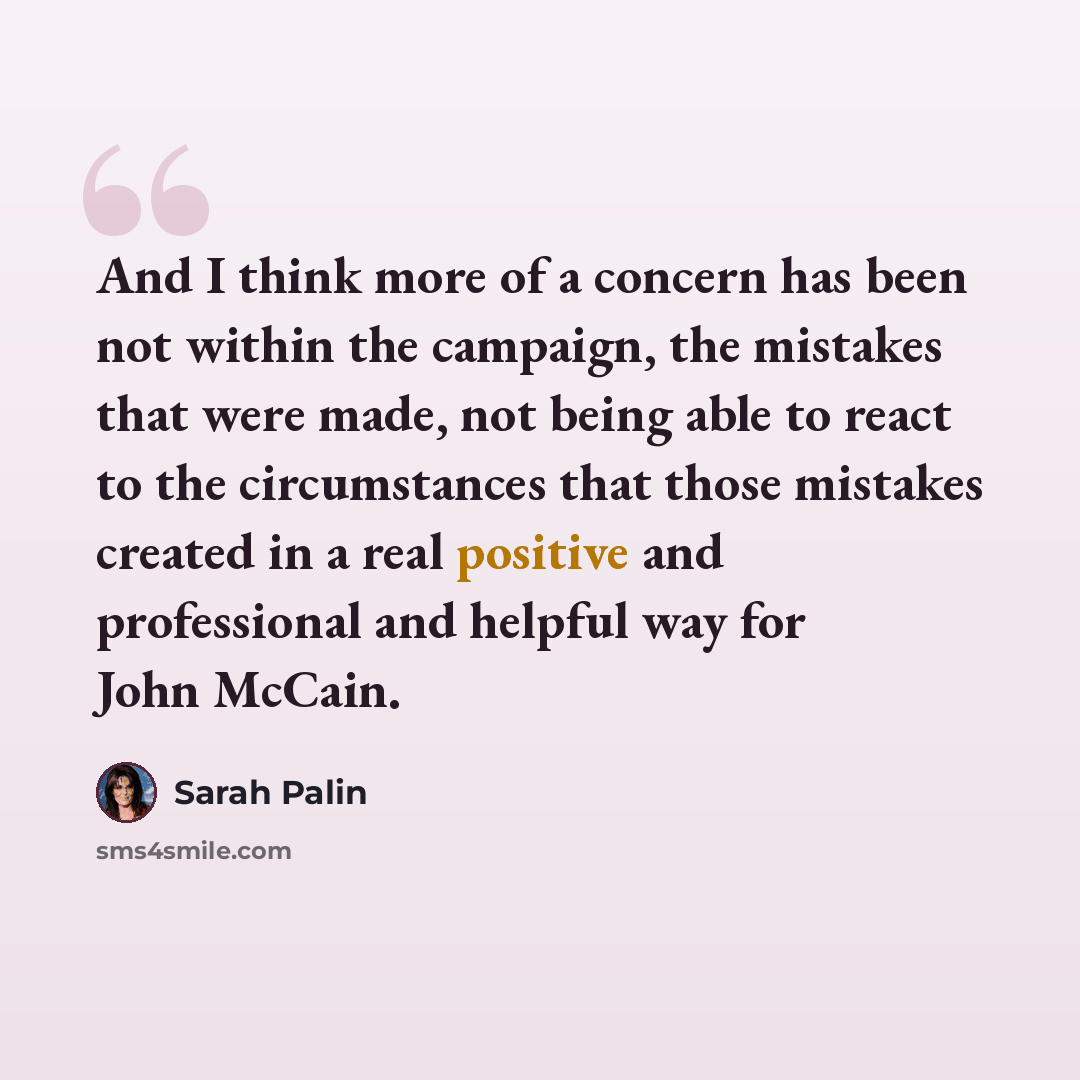 “And I think more of a concern has been not within the campaign, the mistakes that were made, not being able to react to the circumstances that those mistakes created in a real positive and professional and helpful way for John McCain.” quote by Sarah Palin
