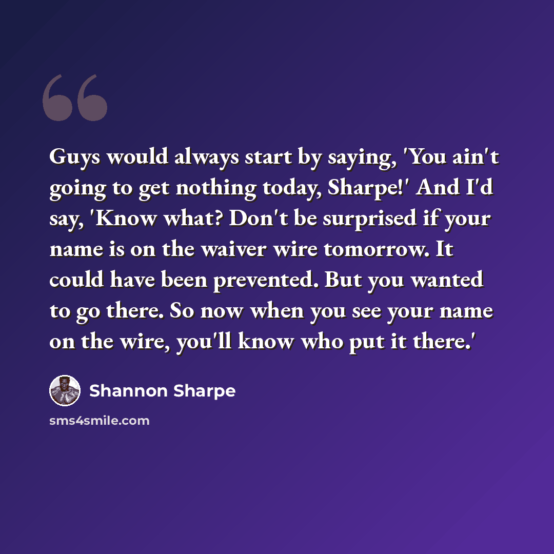 “Guys would always start by saying, 'You ain't going to get nothing today, Sharpe!' And I'd say, 'Know what? Don't be surprised if your name is on the waiver wire tomorrow. It could have been prevented. But you wanted to go there. So now when you see your name on the wire, you'll know who put it…” quote by Shannon Sharpe